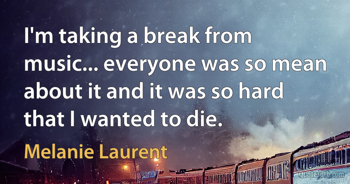 I'm taking a break from music... everyone was so mean about it and it was so hard that I wanted to die. (Melanie Laurent)