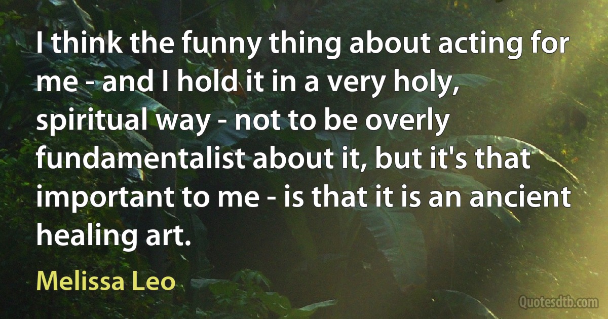 I think the funny thing about acting for me - and I hold it in a very holy, spiritual way - not to be overly fundamentalist about it, but it's that important to me - is that it is an ancient healing art. (Melissa Leo)