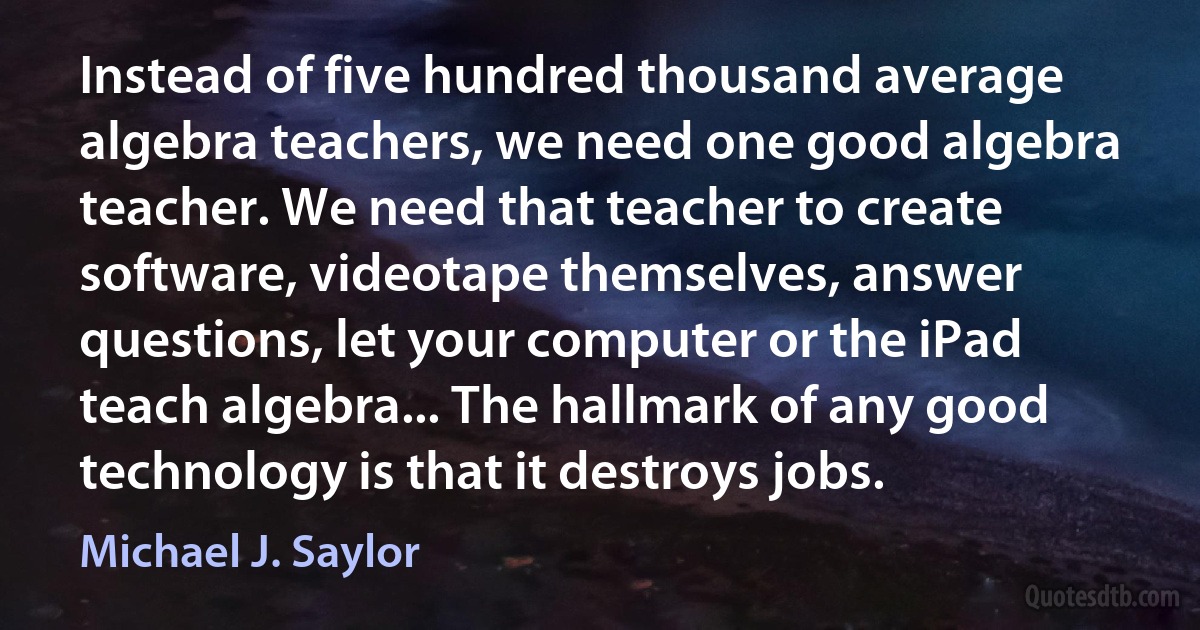 Instead of five hundred thousand average algebra teachers, we need one good algebra teacher. We need that teacher to create software, videotape themselves, answer questions, let your computer or the iPad teach algebra... The hallmark of any good technology is that it destroys jobs. (Michael J. Saylor)