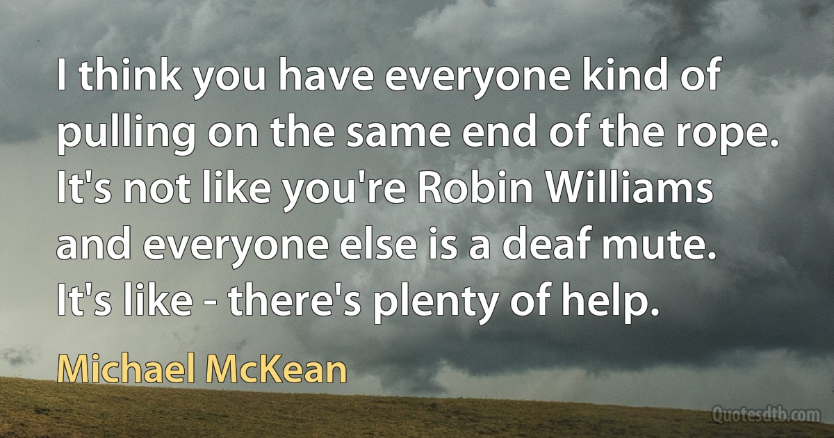 I think you have everyone kind of pulling on the same end of the rope. It's not like you're Robin Williams and everyone else is a deaf mute. It's like - there's plenty of help. (Michael McKean)