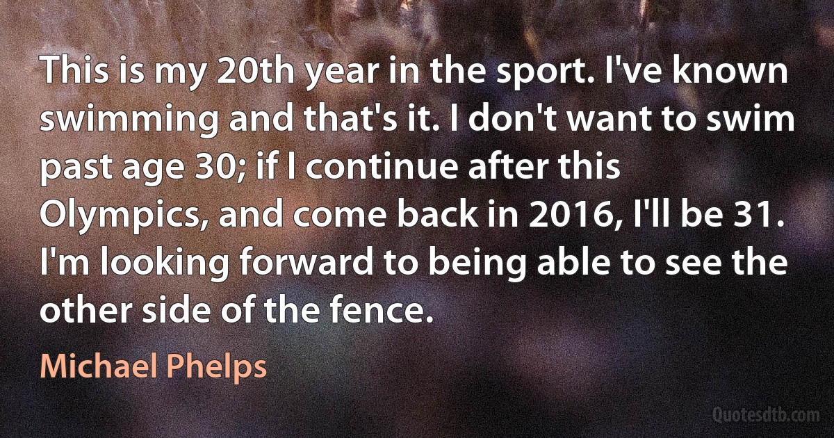 This is my 20th year in the sport. I've known swimming and that's it. I don't want to swim past age 30; if I continue after this Olympics, and come back in 2016, I'll be 31. I'm looking forward to being able to see the other side of the fence. (Michael Phelps)