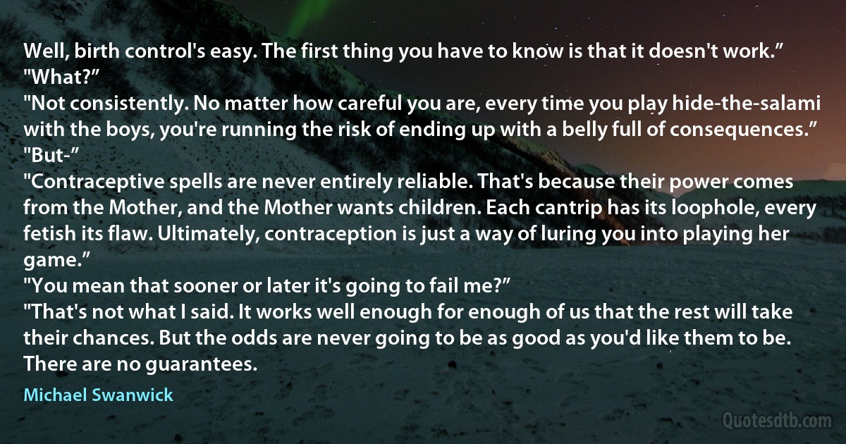 Well, birth control's easy. The first thing you have to know is that it doesn't work.”
"What?”
"Not consistently. No matter how careful you are, every time you play hide-the-salami with the boys, you're running the risk of ending up with a belly full of consequences.”
"But-”
"Contraceptive spells are never entirely reliable. That's because their power comes from the Mother, and the Mother wants children. Each cantrip has its loophole, every fetish its flaw. Ultimately, contraception is just a way of luring you into playing her game.”
"You mean that sooner or later it's going to fail me?”
"That's not what I said. It works well enough for enough of us that the rest will take their chances. But the odds are never going to be as good as you'd like them to be. There are no guarantees. (Michael Swanwick)