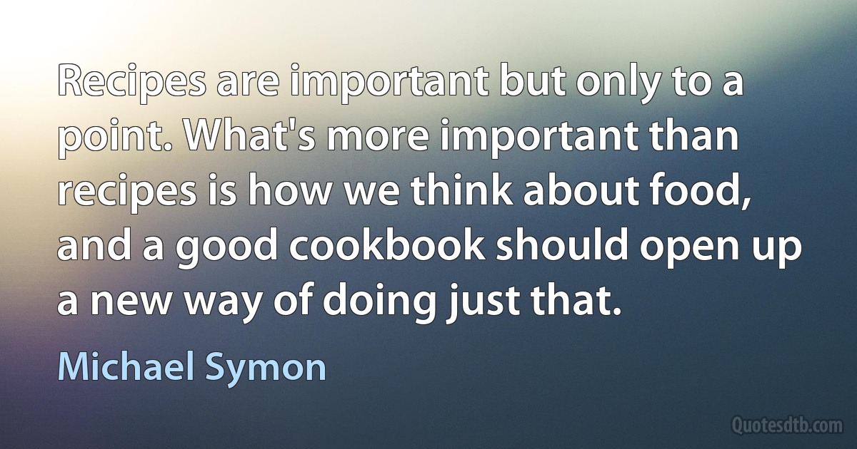 Recipes are important but only to a point. What's more important than recipes is how we think about food, and a good cookbook should open up a new way of doing just that. (Michael Symon)