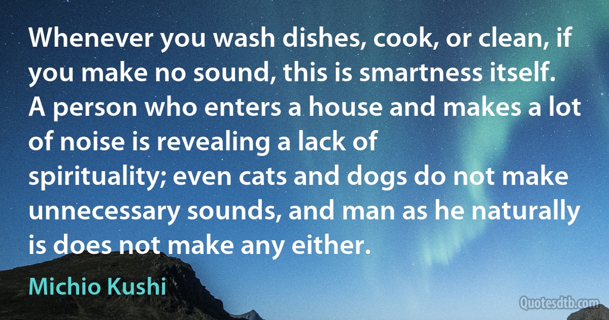 Whenever you wash dishes, cook, or clean, if you make no sound, this is smartness itself. A person who enters a house and makes a lot of noise is revealing a lack of spirituality; even cats and dogs do not make unnecessary sounds, and man as he naturally is does not make any either. (Michio Kushi)