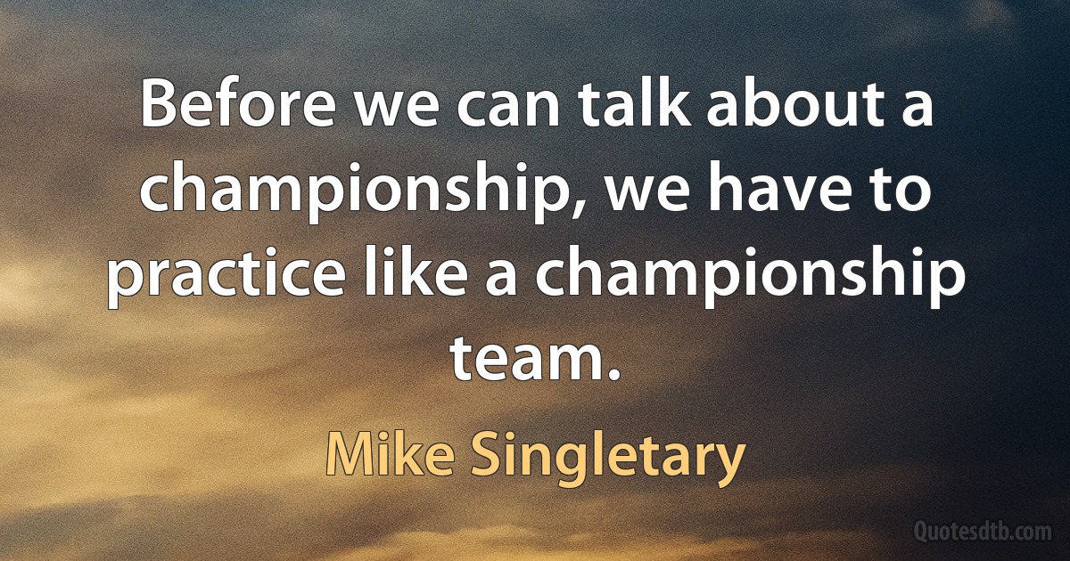 Before we can talk about a championship, we have to practice like a championship team. (Mike Singletary)