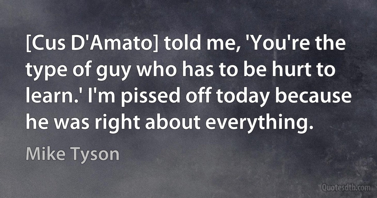 [Cus D'Amato] told me, 'You're the type of guy who has to be hurt to learn.' I'm pissed off today because he was right about everything. (Mike Tyson)