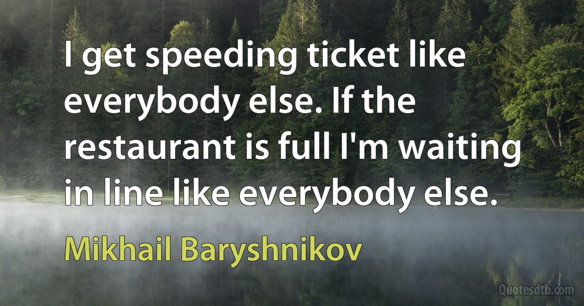 I get speeding ticket like everybody else. If the restaurant is full I'm waiting in line like everybody else. (Mikhail Baryshnikov)