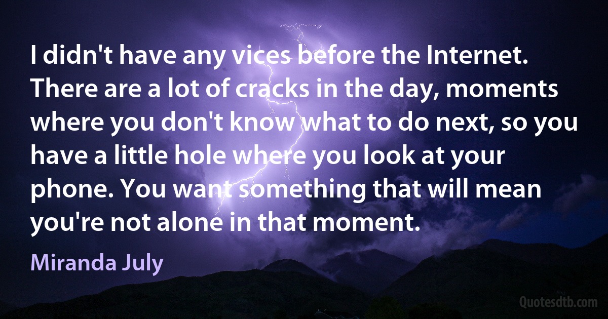 I didn't have any vices before the Internet. There are a lot of cracks in the day, moments where you don't know what to do next, so you have a little hole where you look at your phone. You want something that will mean you're not alone in that moment. (Miranda July)