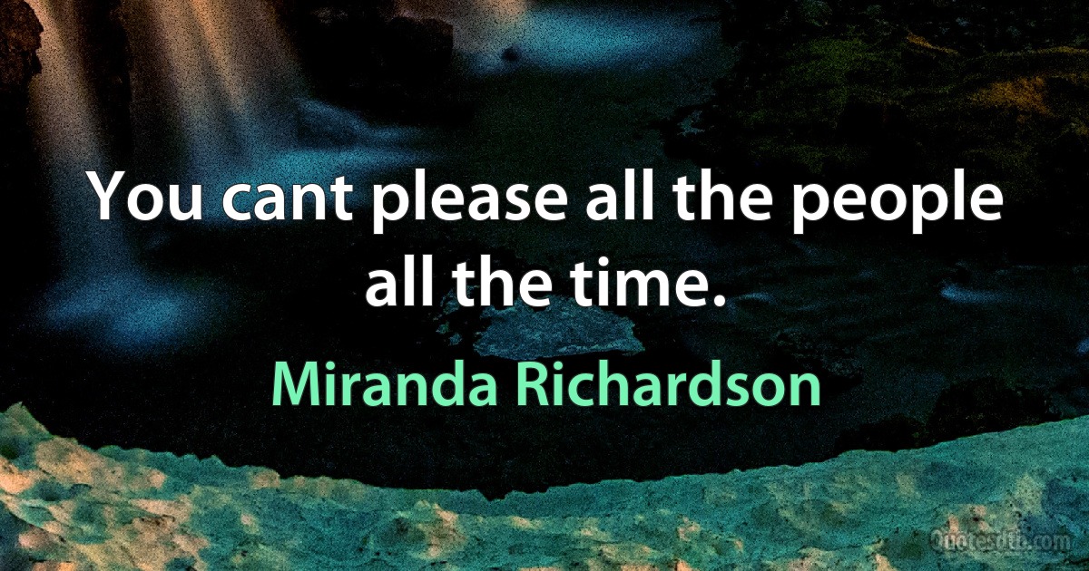 You cant please all the people all the time. (Miranda Richardson)