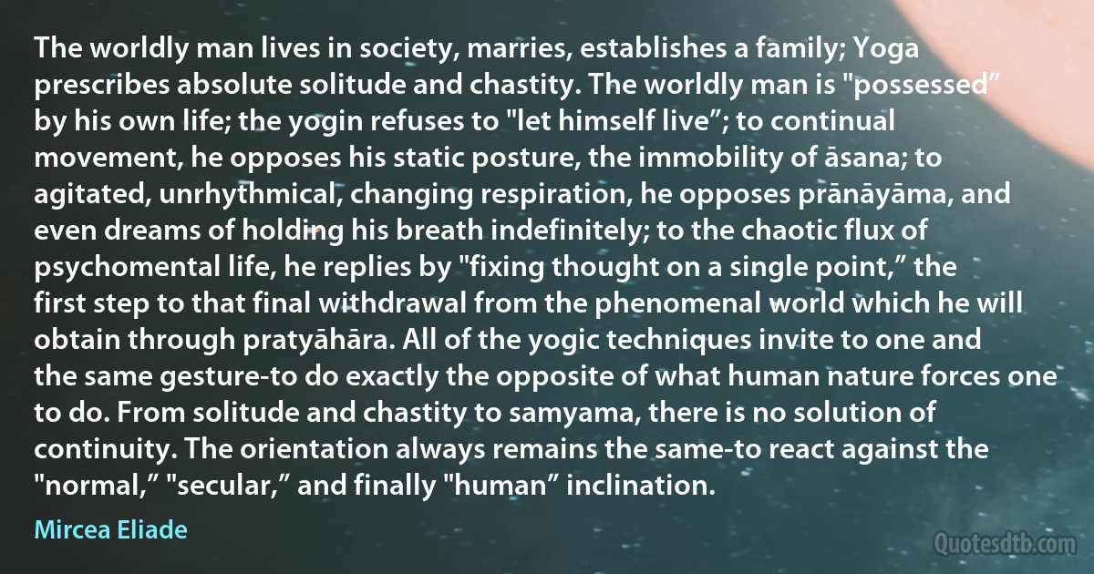 The worldly man lives in society, marries, establishes a family; Yoga prescribes absolute solitude and chastity. The worldly man is "possessed” by his own life; the yogin refuses to "let himself live”; to continual movement, he opposes his static posture, the immobility of āsana; to agitated, unrhythmical, changing respiration, he opposes prānāyāma, and even dreams of holding his breath indefinitely; to the chaotic flux of psychomental life, he replies by "fixing thought on a single point,” the first step to that final withdrawal from the phenomenal world which he will obtain through pratyāhāra. All of the yogic techniques invite to one and the same gesture-to do exactly the opposite of what human nature forces one to do. From solitude and chastity to samyama, there is no solution of continuity. The orientation always remains the same-to react against the "normal,” "secular,” and finally "human” inclination. (Mircea Eliade)