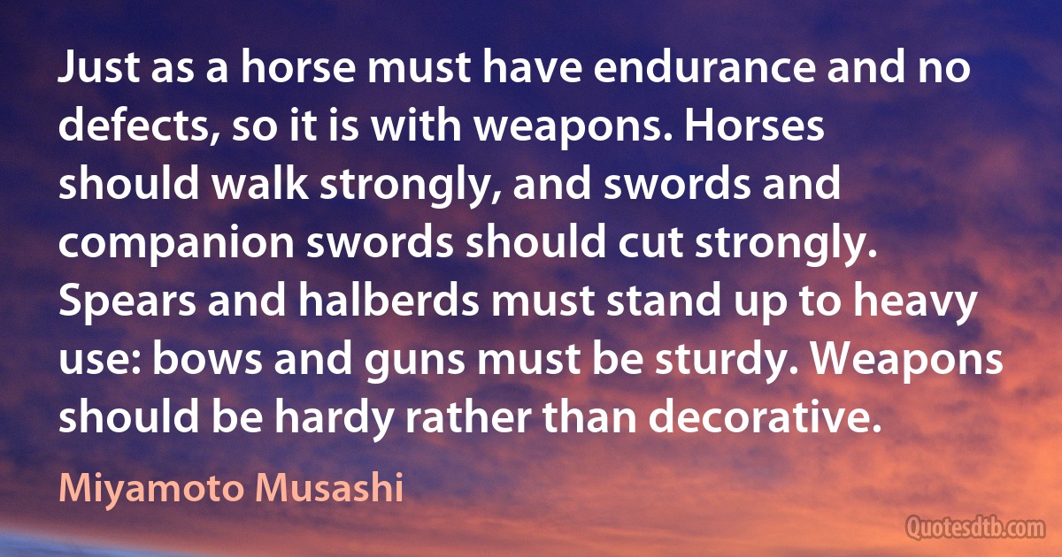 Just as a horse must have endurance and no defects, so it is with weapons. Horses should walk strongly, and swords and companion swords should cut strongly. Spears and halberds must stand up to heavy use: bows and guns must be sturdy. Weapons should be hardy rather than decorative. (Miyamoto Musashi)