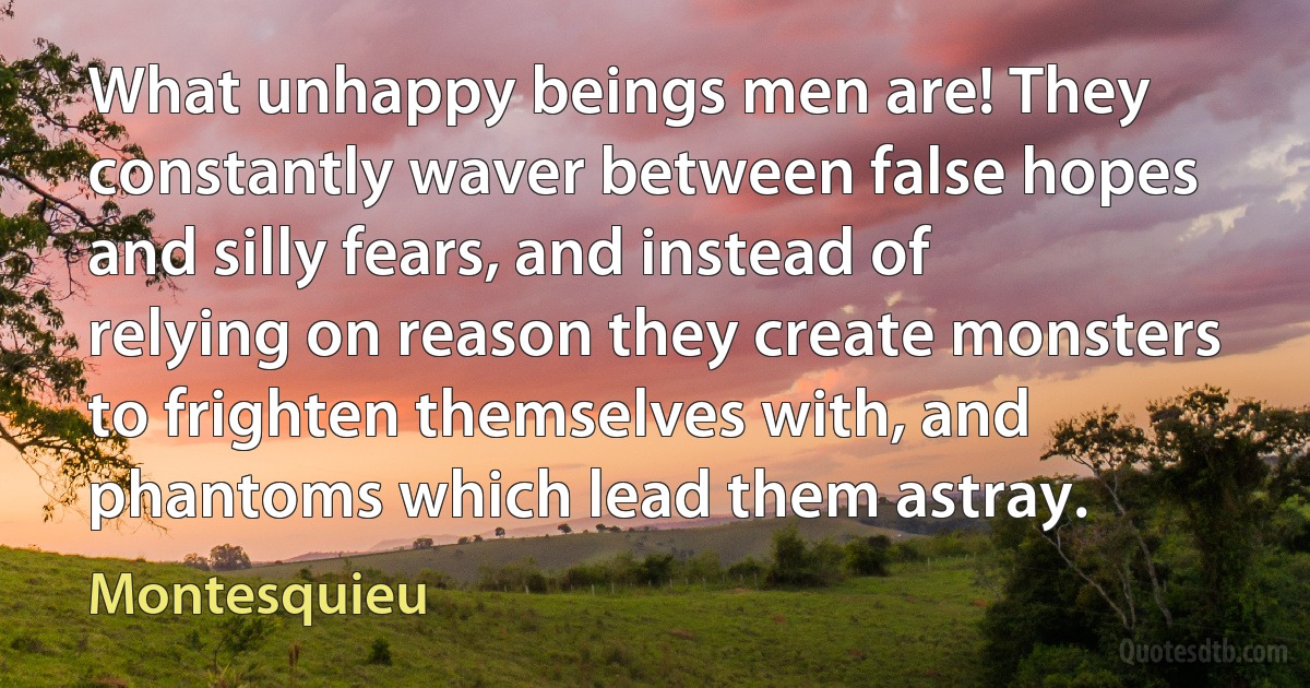 What unhappy beings men are! They constantly waver between false hopes and silly fears, and instead of relying on reason they create monsters to frighten themselves with, and phantoms which lead them astray. (Montesquieu)