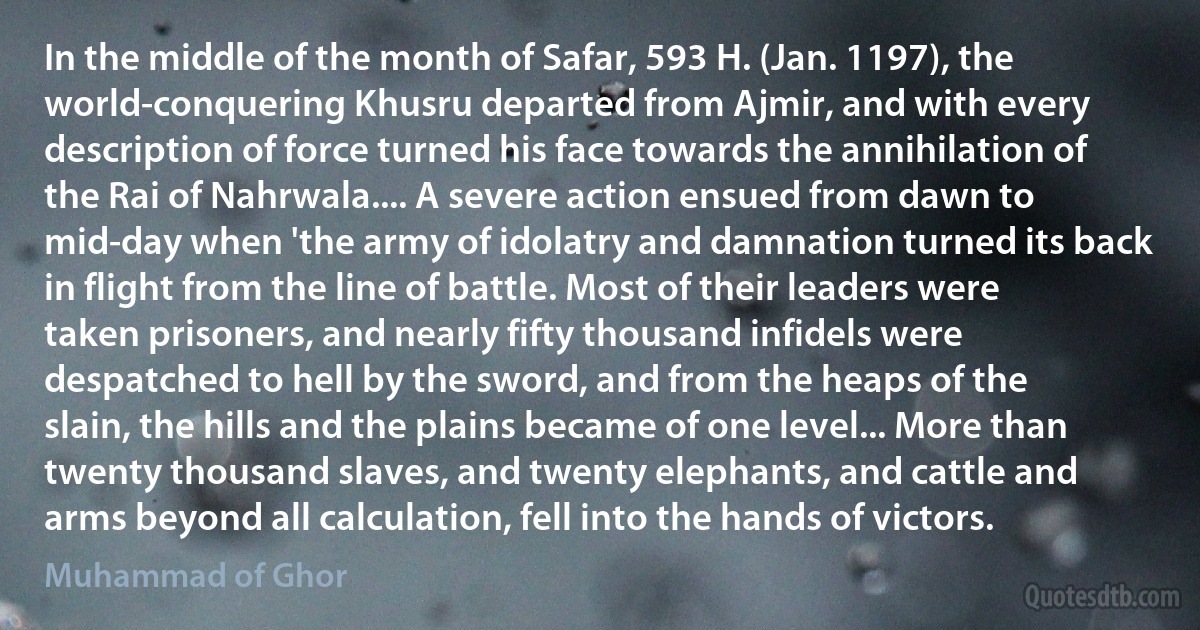 In the middle of the month of Safar, 593 H. (Jan. 1197), the world-conquering Khusru departed from Ajmir, and with every description of force turned his face towards the annihilation of the Rai of Nahrwala.... A severe action ensued from dawn to mid-day when 'the army of idolatry and damnation turned its back in flight from the line of battle. Most of their leaders were taken prisoners, and nearly fifty thousand infidels were despatched to hell by the sword, and from the heaps of the slain, the hills and the plains became of one level... More than twenty thousand slaves, and twenty elephants, and cattle and arms beyond all calculation, fell into the hands of victors. (Muhammad of Ghor)