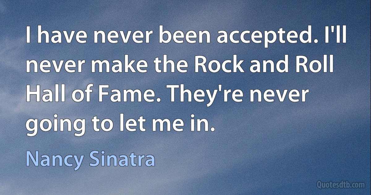 I have never been accepted. I'll never make the Rock and Roll Hall of Fame. They're never going to let me in. (Nancy Sinatra)