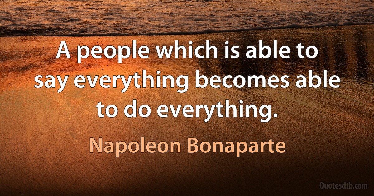 A people which is able to say everything becomes able to do everything. (Napoleon Bonaparte)