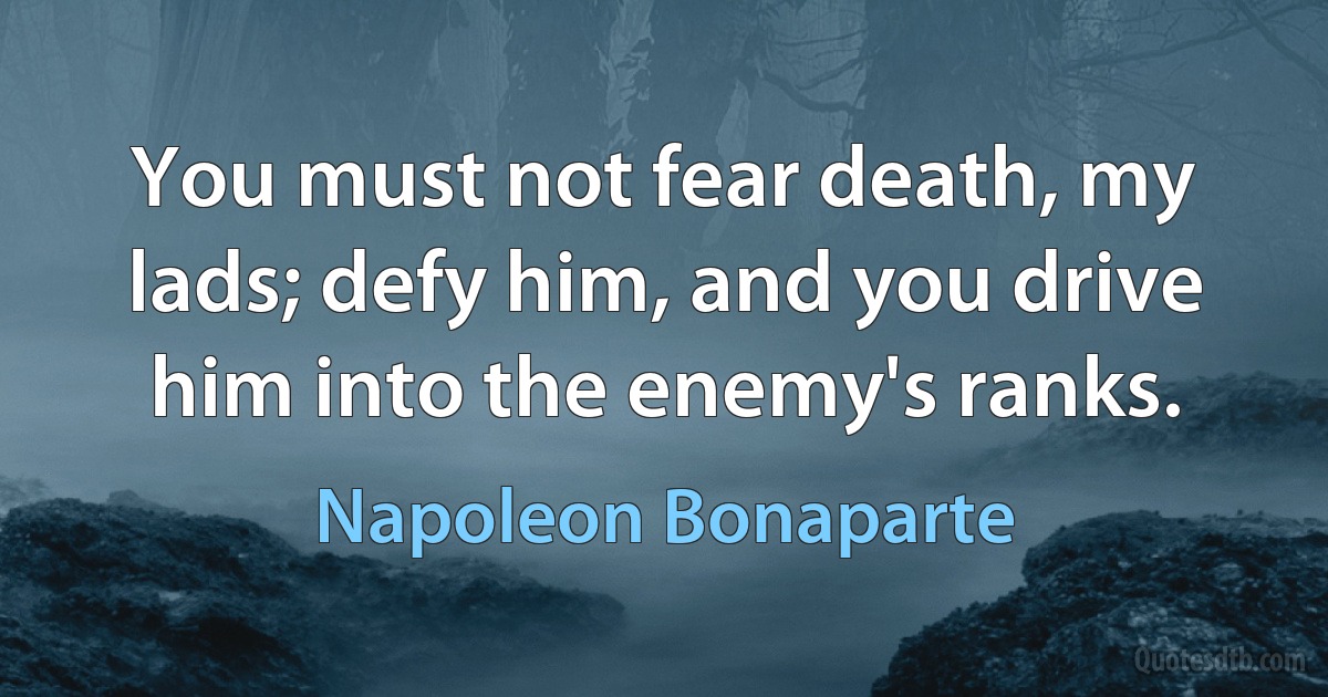 You must not fear death, my lads; defy him, and you drive him into the enemy's ranks. (Napoleon Bonaparte)