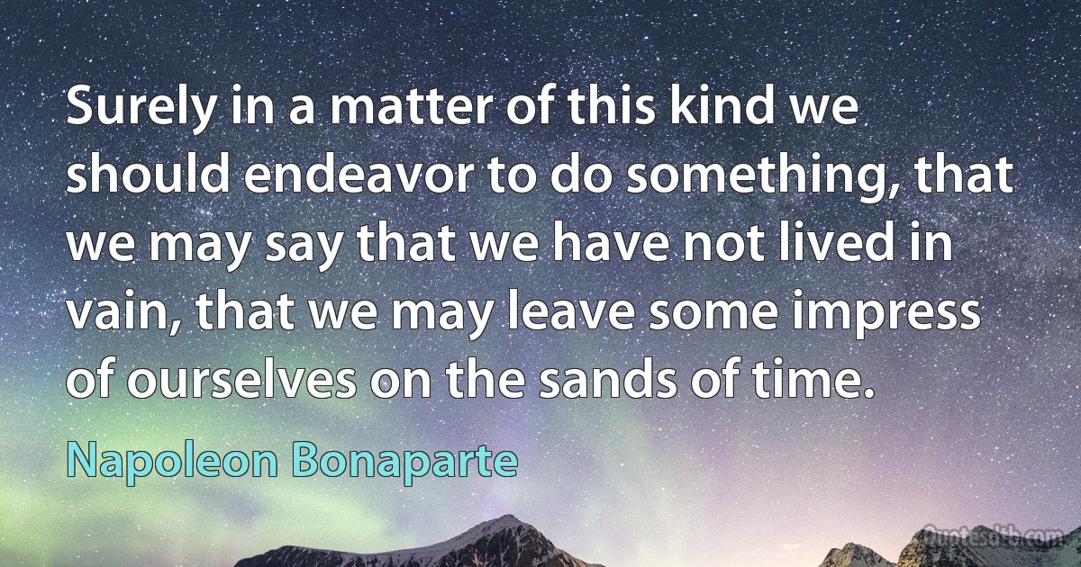 Surely in a matter of this kind we should endeavor to do something, that we may say that we have not lived in vain, that we may leave some impress of ourselves on the sands of time. (Napoleon Bonaparte)