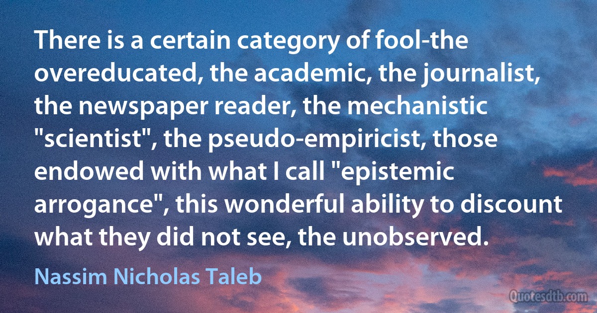 There is a certain category of fool-the overeducated, the academic, the journalist, the newspaper reader, the mechanistic "scientist", the pseudo-empiricist, those endowed with what I call "epistemic arrogance", this wonderful ability to discount what they did not see, the unobserved. (Nassim Nicholas Taleb)