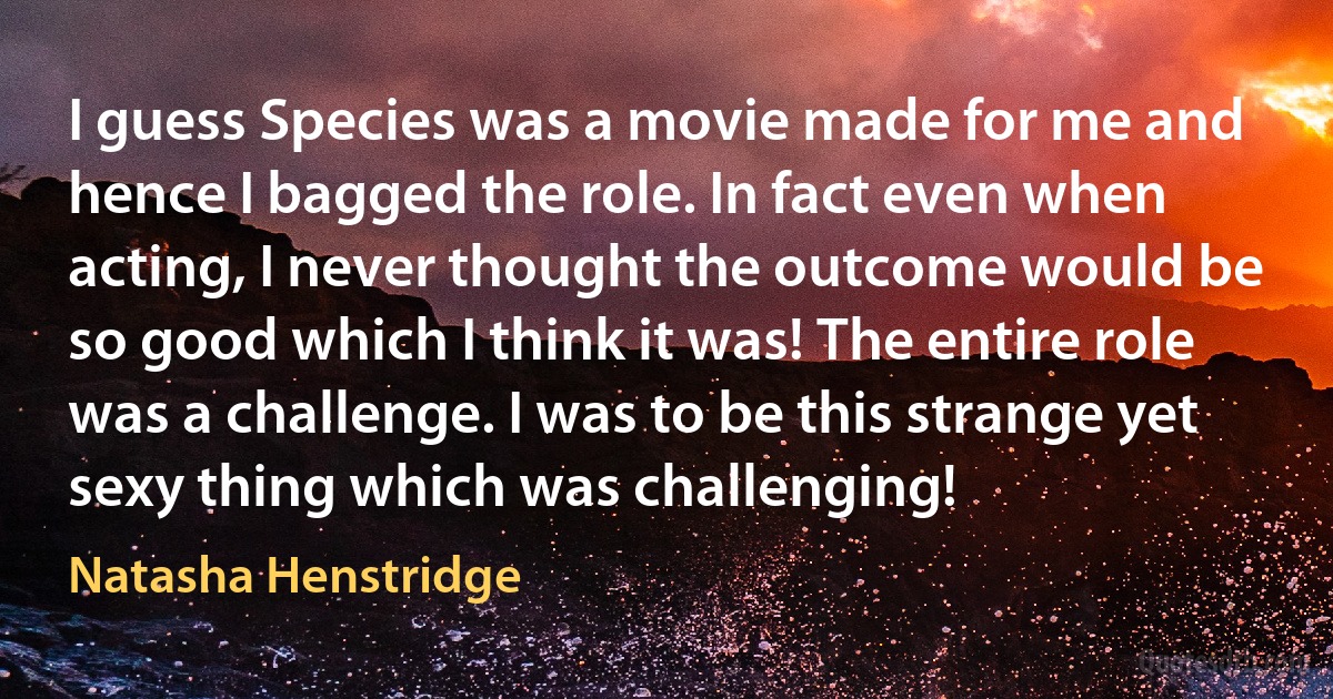 I guess Species was a movie made for me and hence I bagged the role. In fact even when acting, I never thought the outcome would be so good which I think it was! The entire role was a challenge. I was to be this strange yet sexy thing which was challenging! (Natasha Henstridge)