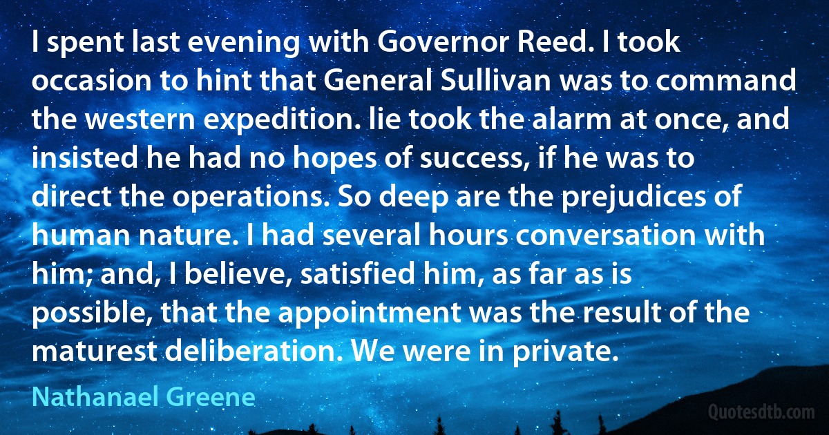 I spent last evening with Governor Reed. I took occasion to hint that General Sullivan was to command the western expedition. lie took the alarm at once, and insisted he had no hopes of success, if he was to direct the operations. So deep are the prejudices of human nature. I had several hours conversation with him; and, I believe, satisfied him, as far as is possible, that the appointment was the result of the maturest deliberation. We were in private. (Nathanael Greene)