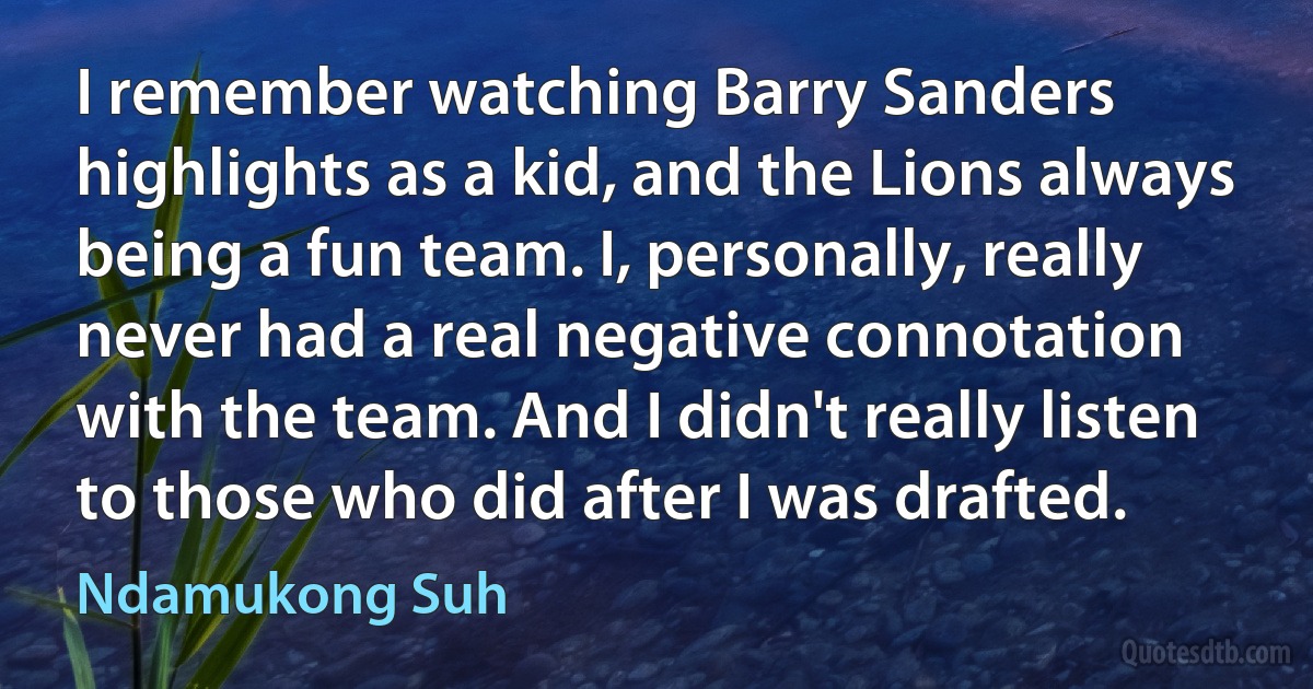 I remember watching Barry Sanders highlights as a kid, and the Lions always being a fun team. I, personally, really never had a real negative connotation with the team. And I didn't really listen to those who did after I was drafted. (Ndamukong Suh)