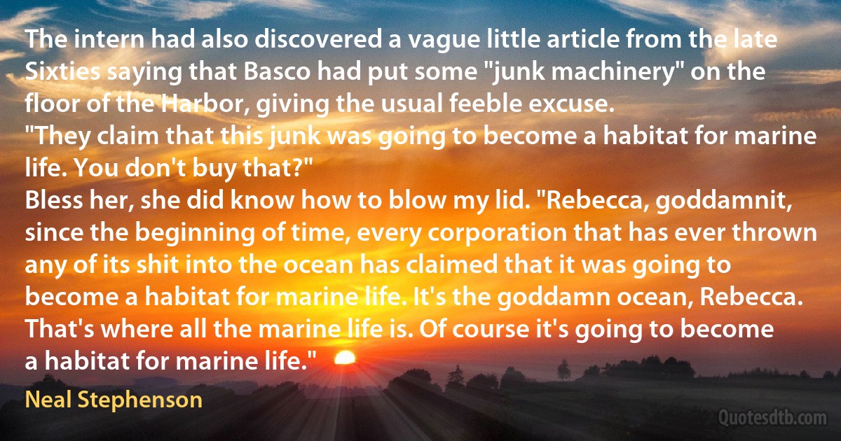 The intern had also discovered a vague little article from the late Sixties saying that Basco had put some "junk machinery" on the floor of the Harbor, giving the usual feeble excuse.
"They claim that this junk was going to become a habitat for marine life. You don't buy that?"
Bless her, she did know how to blow my lid. "Rebecca, goddamnit, since the beginning of time, every corporation that has ever thrown any of its shit into the ocean has claimed that it was going to become a habitat for marine life. It's the goddamn ocean, Rebecca. That's where all the marine life is. Of course it's going to become a habitat for marine life." (Neal Stephenson)