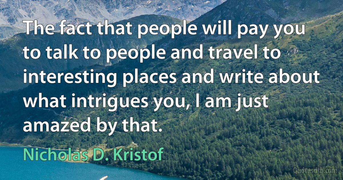 The fact that people will pay you to talk to people and travel to interesting places and write about what intrigues you, I am just amazed by that. (Nicholas D. Kristof)