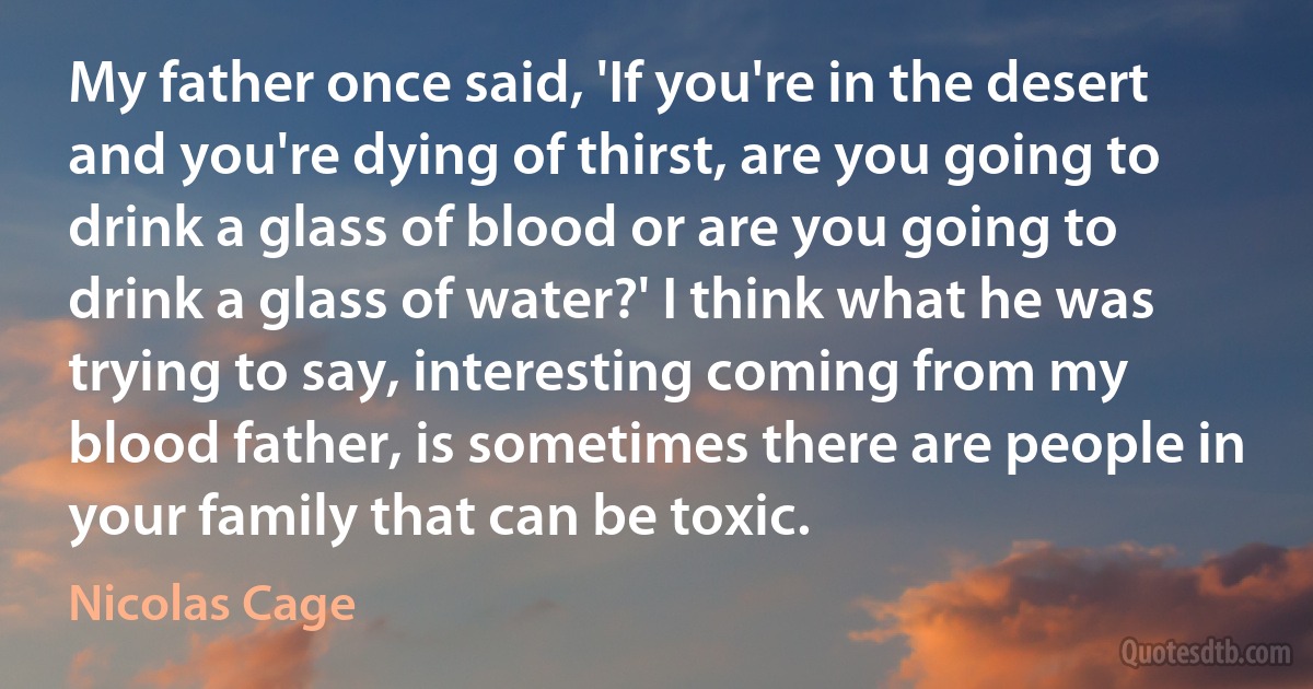 My father once said, 'If you're in the desert and you're dying of thirst, are you going to drink a glass of blood or are you going to drink a glass of water?' I think what he was trying to say, interesting coming from my blood father, is sometimes there are people in your family that can be toxic. (Nicolas Cage)