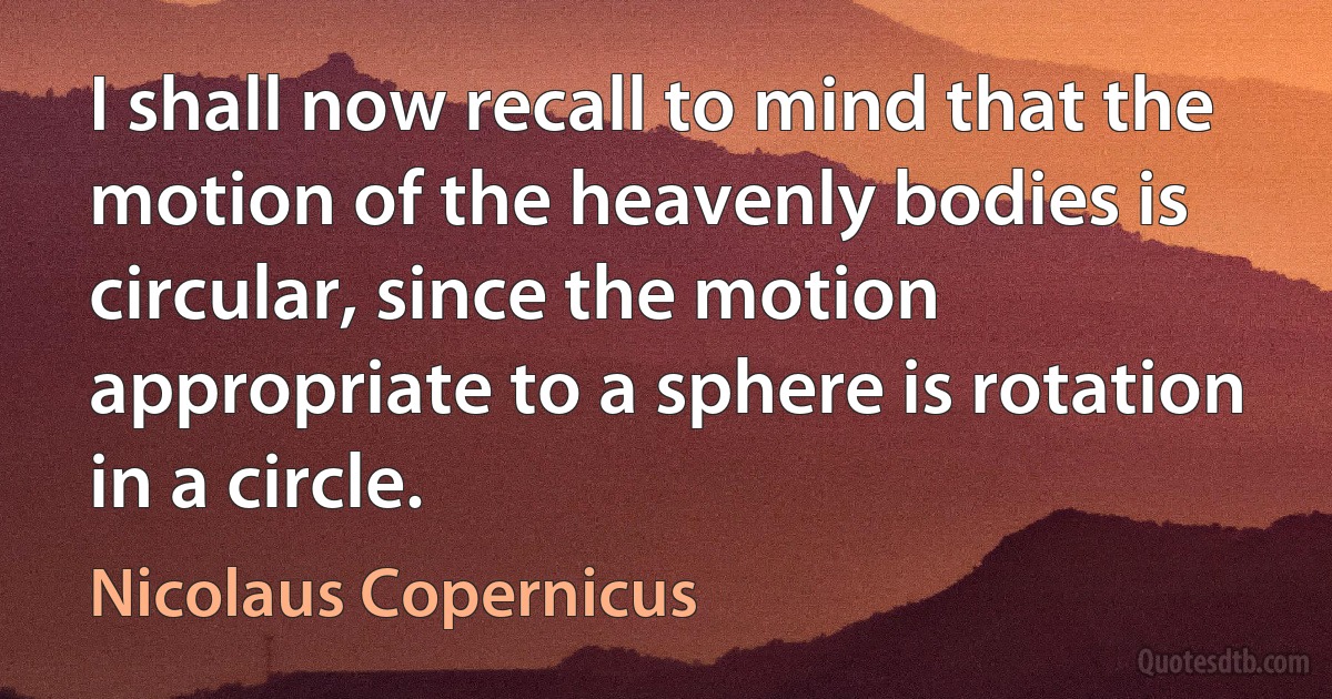 I shall now recall to mind that the motion of the heavenly bodies is circular, since the motion appropriate to a sphere is rotation in a circle. (Nicolaus Copernicus)