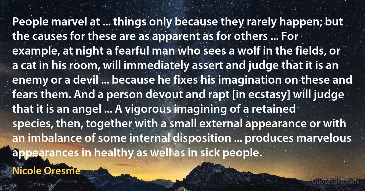 People marvel at ... things only because they rarely happen; but the causes for these are as apparent as for others ... For example, at night a fearful man who sees a wolf in the fields, or a cat in his room, will immediately assert and judge that it is an enemy or a devil ... because he fixes his imagination on these and fears them. And a person devout and rapt [in ecstasy] will judge that it is an angel ... A vigorous imagining of a retained species, then, together with a small external appearance or with an imbalance of some internal disposition ... produces marvelous appearances in healthy as well as in sick people. (Nicole Oresme)