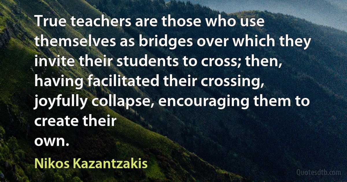 True teachers are those who use themselves as bridges over which they invite their students to cross; then, having facilitated their crossing, joyfully collapse, encouraging them to create their
own. (Nikos Kazantzakis)