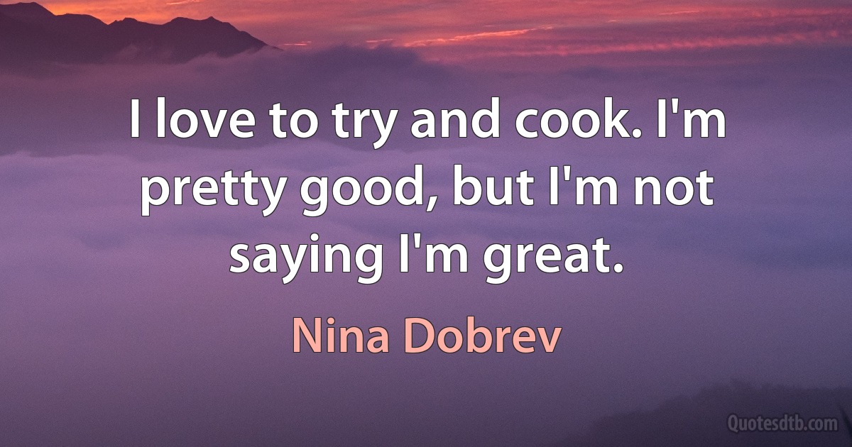 I love to try and cook. I'm pretty good, but I'm not saying I'm great. (Nina Dobrev)