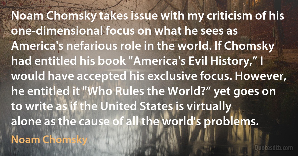 Noam Chomsky takes issue with my criticism of his one-dimensional focus on what he sees as America's nefarious role in the world. If Chomsky had entitled his book "America's Evil History,” I would have accepted his exclusive focus. However, he entitled it "Who Rules the World?” yet goes on to write as if the United States is virtually alone as the cause of all the world's problems. (Noam Chomsky)