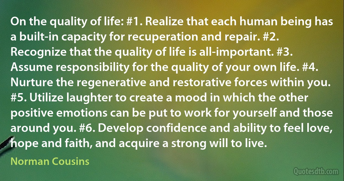 On the quality of life: #1. Realize that each human being has a built-in capacity for recuperation and repair. #2. Recognize that the quality of life is all-important. #3. Assume responsibility for the quality of your own life. #4. Nurture the regenerative and restorative forces within you. #5. Utilize laughter to create a mood in which the other positive emotions can be put to work for yourself and those around you. #6. Develop confidence and ability to feel love, hope and faith, and acquire a strong will to live. (Norman Cousins)