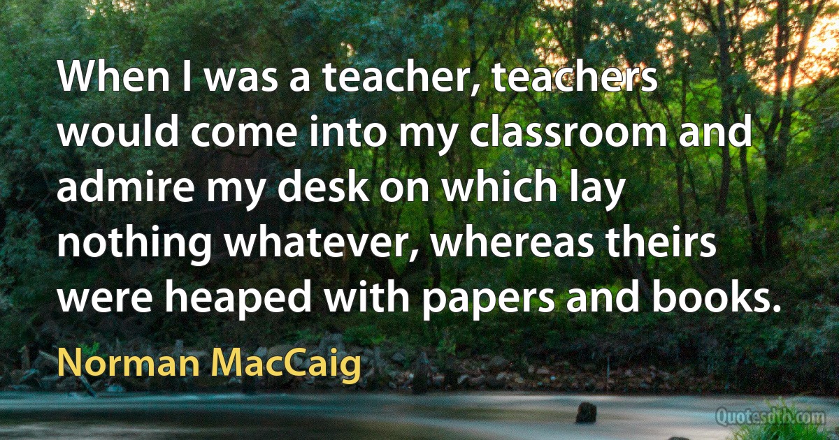 When I was a teacher, teachers would come into my classroom and admire my desk on which lay nothing whatever, whereas theirs were heaped with papers and books. (Norman MacCaig)