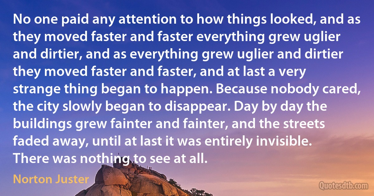 No one paid any attention to how things looked, and as they moved faster and faster everything grew uglier and dirtier, and as everything grew uglier and dirtier they moved faster and faster, and at last a very strange thing began to happen. Because nobody cared, the city slowly began to disappear. Day by day the buildings grew fainter and fainter, and the streets faded away, until at last it was entirely invisible. There was nothing to see at all. (Norton Juster)