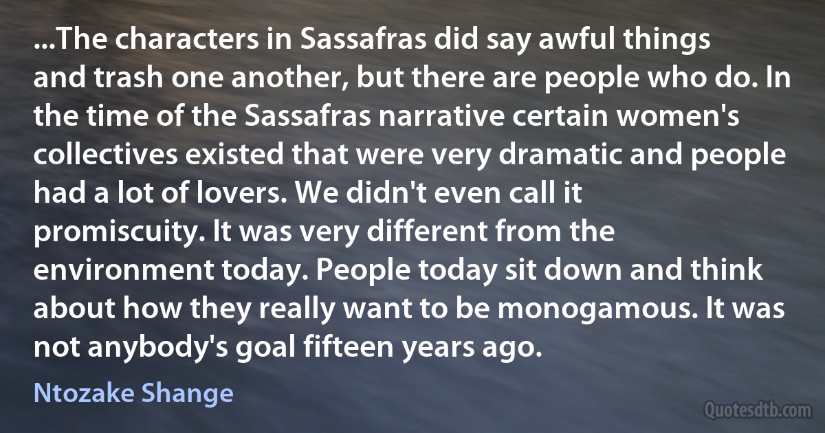 ...The characters in Sassafras did say awful things and trash one another, but there are people who do. In the time of the Sassafras narrative certain women's collectives existed that were very dramatic and people had a lot of lovers. We didn't even call it promiscuity. It was very different from the environment today. People today sit down and think about how they really want to be monogamous. It was not anybody's goal fifteen years ago. (Ntozake Shange)