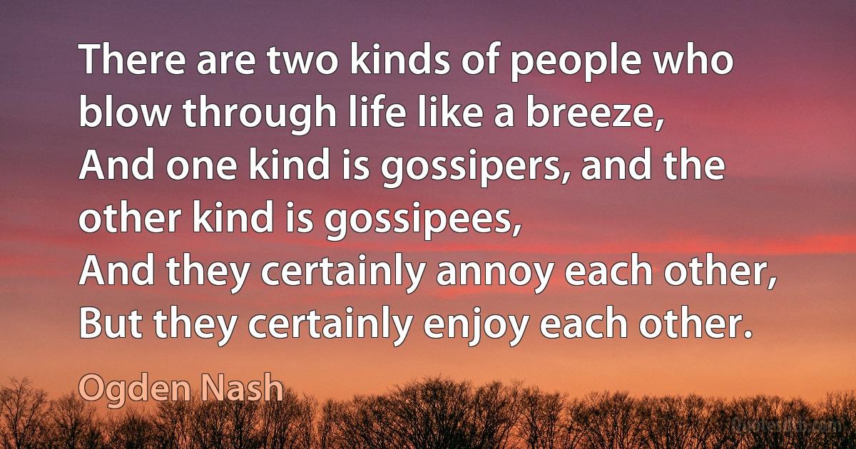 There are two kinds of people who blow through life like a breeze,
And one kind is gossipers, and the other kind is gossipees,
And they certainly annoy each other,
But they certainly enjoy each other. (Ogden Nash)