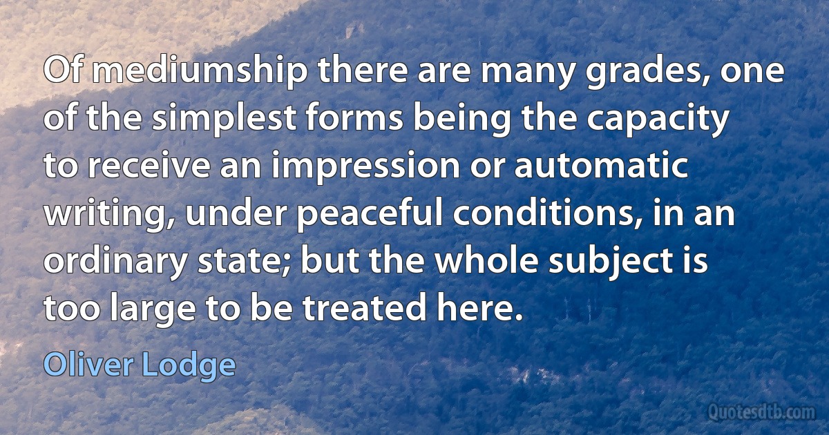 Of mediumship there are many grades, one of the simplest forms being the capacity to receive an impression or automatic writing, under peaceful conditions, in an ordinary state; but the whole subject is too large to be treated here. (Oliver Lodge)