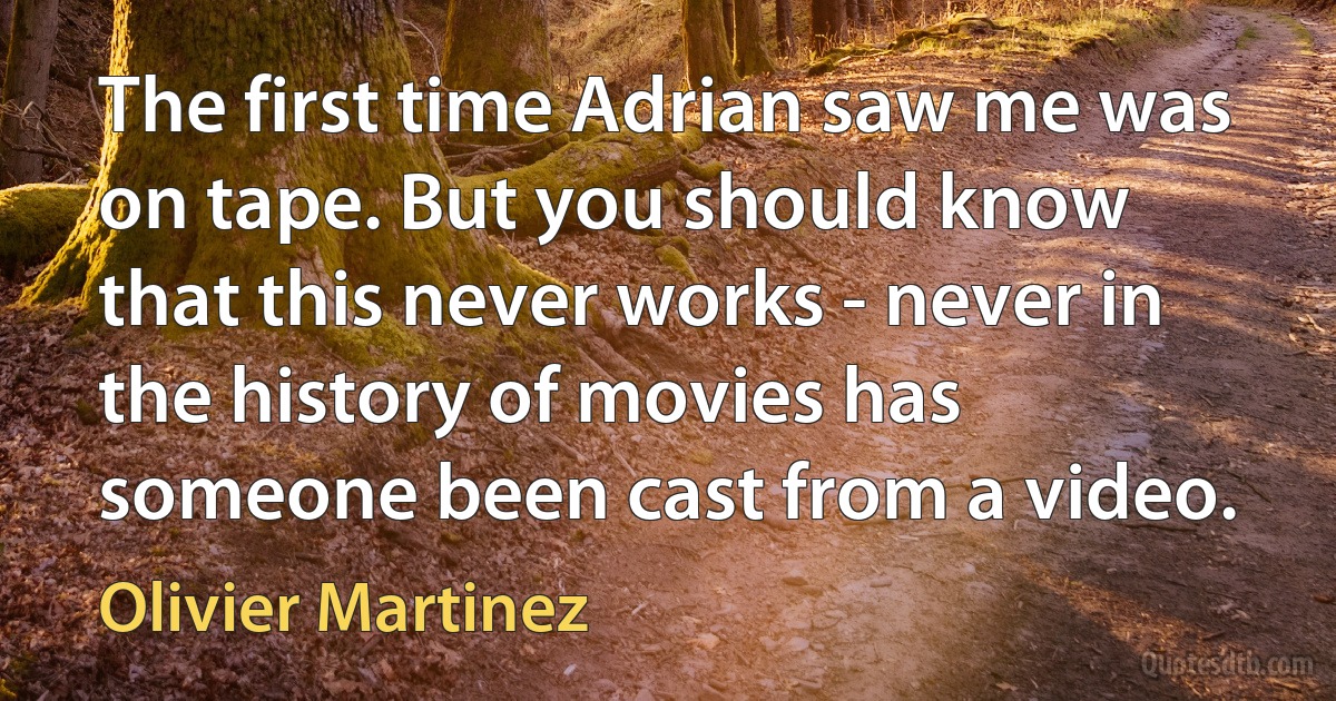 The first time Adrian saw me was on tape. But you should know that this never works - never in the history of movies has someone been cast from a video. (Olivier Martinez)