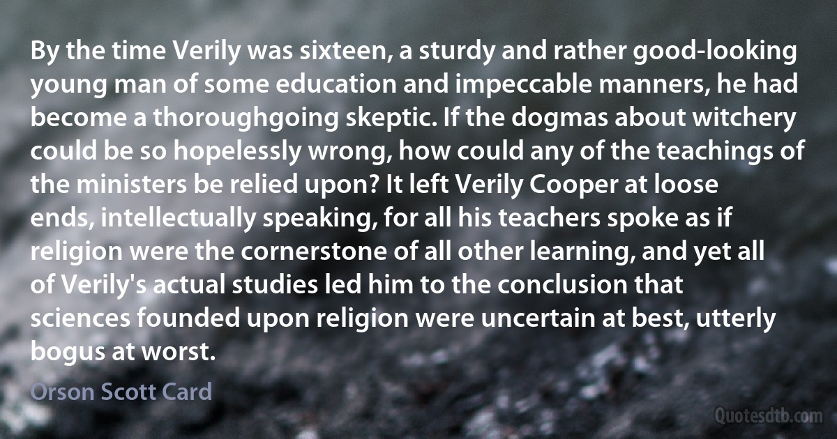 By the time Verily was sixteen, a sturdy and rather good-looking young man of some education and impeccable manners, he had become a thoroughgoing skeptic. If the dogmas about witchery could be so hopelessly wrong, how could any of the teachings of the ministers be relied upon? It left Verily Cooper at loose ends, intellectually speaking, for all his teachers spoke as if religion were the cornerstone of all other learning, and yet all of Verily's actual studies led him to the conclusion that sciences founded upon religion were uncertain at best, utterly bogus at worst. (Orson Scott Card)