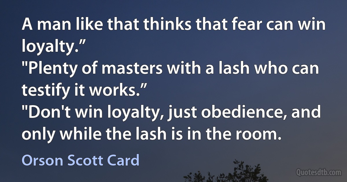 A man like that thinks that fear can win loyalty.”
"Plenty of masters with a lash who can testify it works.”
"Don't win loyalty, just obedience, and only while the lash is in the room. (Orson Scott Card)