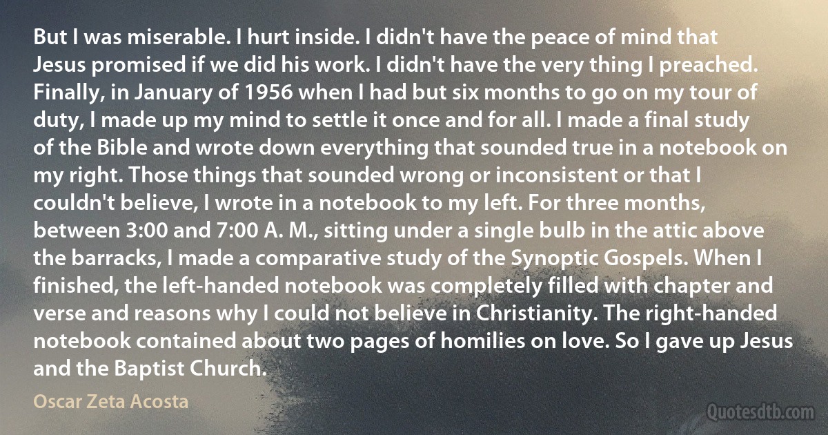 But I was miserable. I hurt inside. I didn't have the peace of mind that Jesus promised if we did his work. I didn't have the very thing I preached. Finally, in January of 1956 when I had but six months to go on my tour of duty, I made up my mind to settle it once and for all. I made a final study of the Bible and wrote down everything that sounded true in a notebook on my right. Those things that sounded wrong or inconsistent or that I couldn't believe, I wrote in a notebook to my left. For three months, between 3:00 and 7:00 A. M., sitting under a single bulb in the attic above the barracks, I made a comparative study of the Synoptic Gospels. When I finished, the left-handed notebook was completely filled with chapter and verse and reasons why I could not believe in Christianity. The right-handed notebook contained about two pages of homilies on love. So I gave up Jesus and the Baptist Church. (Oscar Zeta Acosta)