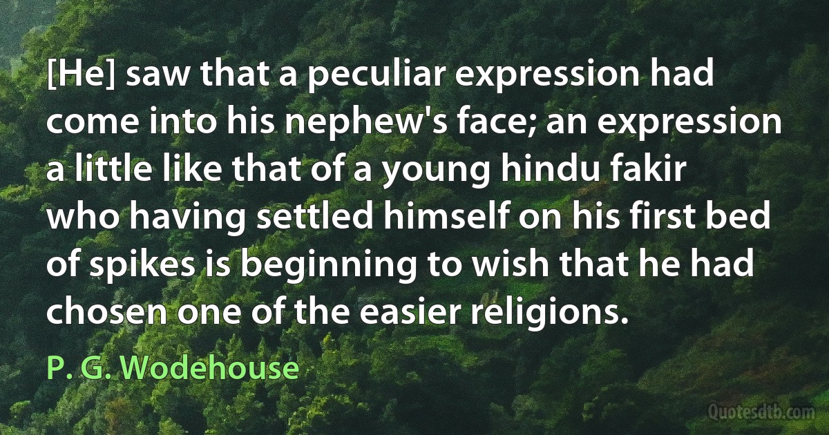 [He] saw that a peculiar expression had come into his nephew's face; an expression a little like that of a young hindu fakir who having settled himself on his first bed of spikes is beginning to wish that he had chosen one of the easier religions. (P. G. Wodehouse)