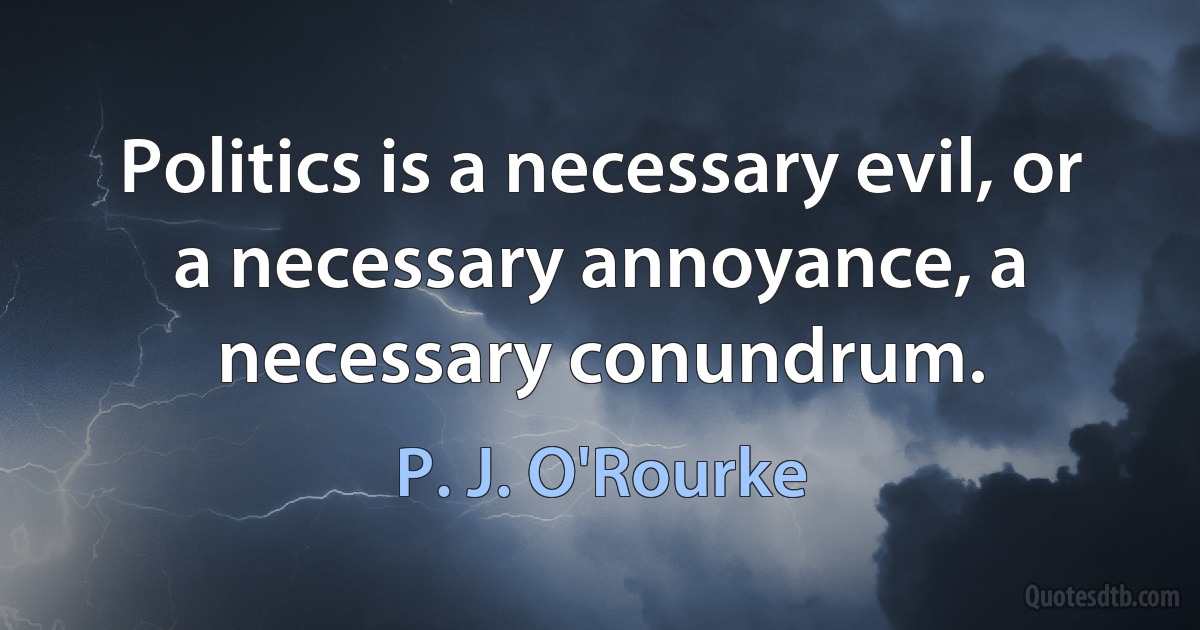 Politics is a necessary evil, or a necessary annoyance, a necessary conundrum. (P. J. O'Rourke)