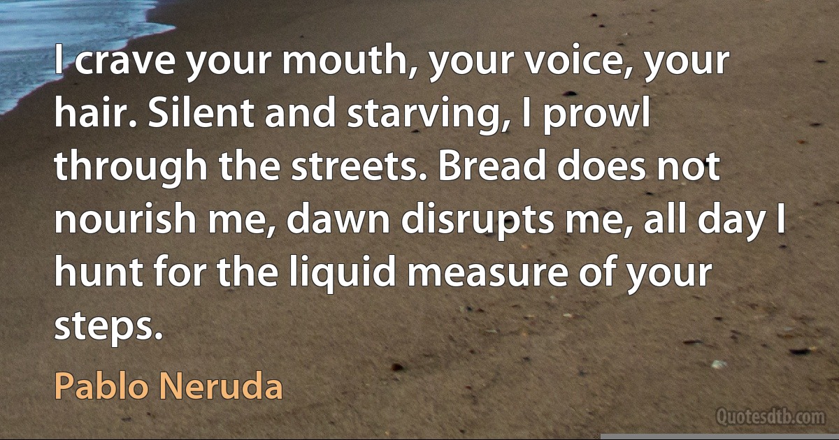 I crave your mouth, your voice, your hair. Silent and starving, I prowl through the streets. Bread does not nourish me, dawn disrupts me, all day I hunt for the liquid measure of your steps. (Pablo Neruda)