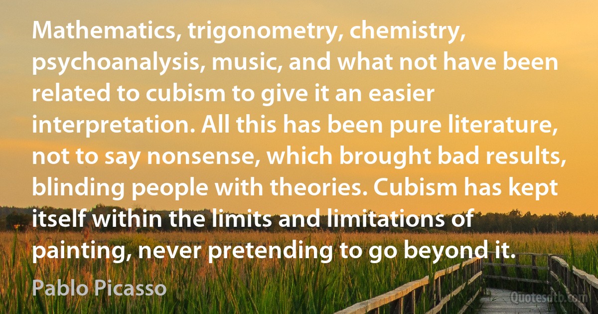 Mathematics, trigonometry, chemistry, psychoanalysis, music, and what not have been related to cubism to give it an easier interpretation. All this has been pure literature, not to say nonsense, which brought bad results, blinding people with theories. Cubism has kept itself within the limits and limitations of painting, never pretending to go beyond it. (Pablo Picasso)