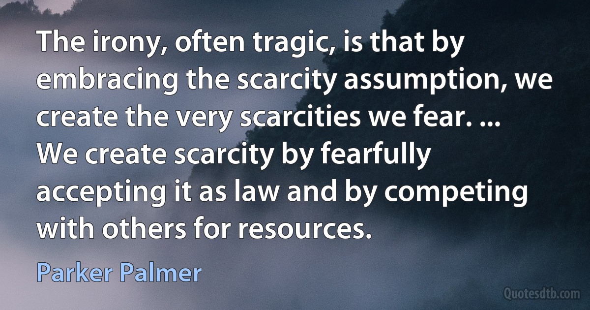 The irony, often tragic, is that by embracing the scarcity assumption, we create the very scarcities we fear. ... We create scarcity by fearfully accepting it as law and by competing with others for resources. (Parker Palmer)