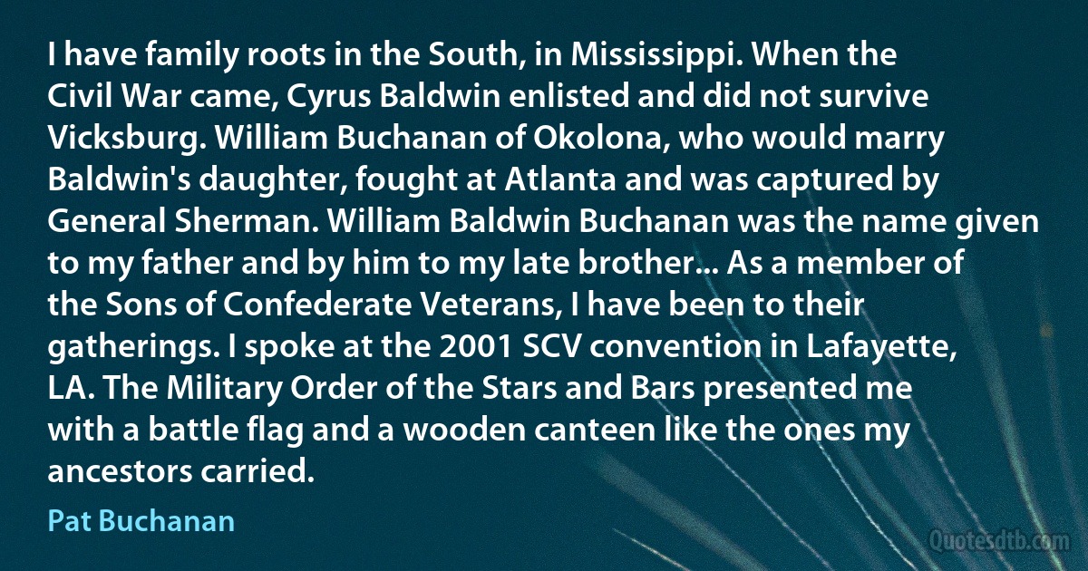 I have family roots in the South, in Mississippi. When the Civil War came, Cyrus Baldwin enlisted and did not survive Vicksburg. William Buchanan of Okolona, who would marry Baldwin's daughter, fought at Atlanta and was captured by General Sherman. William Baldwin Buchanan was the name given to my father and by him to my late brother... As a member of the Sons of Confederate Veterans, I have been to their gatherings. I spoke at the 2001 SCV convention in Lafayette, LA. The Military Order of the Stars and Bars presented me with a battle flag and a wooden canteen like the ones my ancestors carried. (Pat Buchanan)