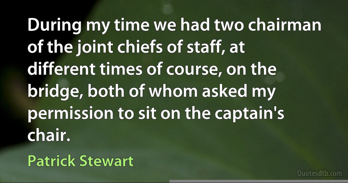 During my time we had two chairman of the joint chiefs of staff, at different times of course, on the bridge, both of whom asked my permission to sit on the captain's chair. (Patrick Stewart)